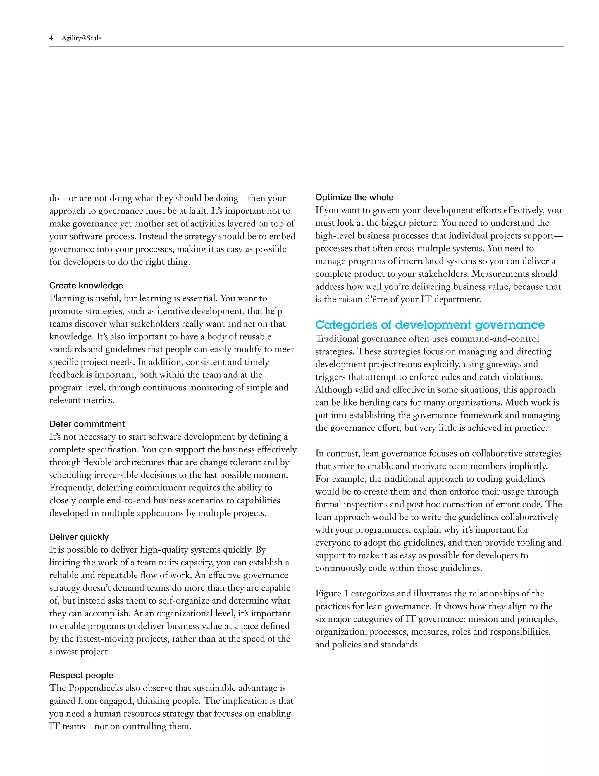 4   Agility@Scale




do—or are not doing what they should be doing—then your            Optimize the whole
approach to governance must be at fault. It’s important not to     If you want to govern your development efforts effectively, you
make governance yet another set of activities layered on top of    must look at the bigger picture. You need to understand the
your software process. Instead the strategy should be to embed     high-level business processes that individual projects support—
governance into your processes, making it as easy as possible      processes that often cross multiple systems. You need to
for developers to do the right thing.                              manage programs of interrelated systems so you can deliver a
                                                                   complete product to your stakeholders. Measurements should
Create knowledge                                                   address how well you’re delivering business value, because that
Planning is useful, but learning is essential. You want to         is the raison d’être of your IT department.
promote strategies, such as iterative development, that help
teams discover what stakeholders really want and act on that       Categories of development governance
knowledge. It’s also important to have a body of reusable          Traditional governance often uses command-and-control
standards and guidelines that people can easily modify to meet     strategies. These strategies focus on managing and directing
specific project needs. In addition, consistent and timely         development project teams explicitly, using gateways and
feedback is important, both within the team and at the             triggers that attempt to enforce rules and catch violations.
program level, through continuous monitoring of simple and         Although valid and effective in some situations, this approach
relevant metrics.                                                  can be like herding cats for many organizations. Much work is
                                                                   put into establishing the governance framework and managing
Defer commitment                                                   the governance effort, but very little is achieved in practice.
It’s not necessary to start software development by defining a
complete specification. You can support the business effectively   In contrast, lean governance focuses on collaborative strategies
through flexible architectures that are change tolerant and by     that strive to enable and motivate team members implicitly.
scheduling irreversible decisions to the last possible moment.     For example, the traditional approach to coding guidelines
Frequently, deferring commitment requires the ability to           would be to create them and then enforce their usage through
closely couple end-to-end business scenarios to capabilities       formal inspections and post hoc correction of errant code. The
developed in multiple applications by multiple projects.           lean approach would be to write the guidelines collaboratively
                                                                   with your programmers, explain why it’s important for
Deliver quickly
                                                                   everyone to adopt the guidelines, and then provide tooling and
It is possible to deliver high-quality systems quickly. By
                                                                   support to make it as easy as possible for developers to
limiting the work of a team to its capacity, you can establish a
                                                                   continuously code within those guidelines.
reliable and repeatable flow of work. An effective governance
strategy doesn’t demand teams do more than they are capable
                                                                   Figure 1 categorizes and illustrates the relationships of the
of, but instead asks them to self-organize and determine what
                                                                   practices for lean governance. It shows how they align to the
they can accomplish. At an organizational level, it’s important
                                                                   six major categories of IT governance: mission and principles,
to enable programs to deliver business value at a pace defined
                                                                   organization, processes, measures, roles and responsibilities,
by the fastest-moving projects, rather than at the speed of the
                                                                   and policies and standards.
slowest project.

Respect people
The Poppendiecks also observe that sustainable advantage is
gained from engaged, thinking people. The implication is that
you need a human resources strategy that focuses on enabling
IT teams—not on controlling them.
 