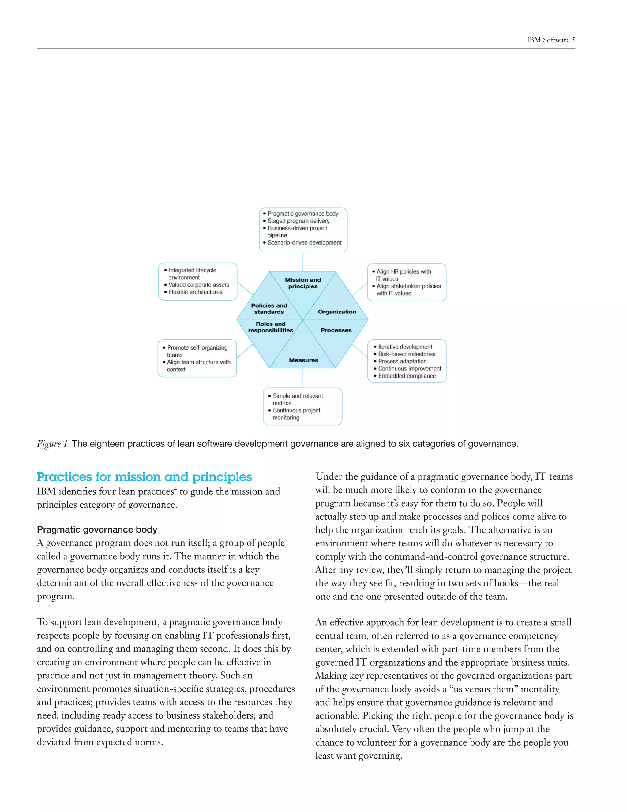 IBM Software 5




Figure 1: The eighteen practices of lean software development governance are aligned to six categories of governance.


Practices for mission and principles                               Under the guidance of a pragmatic governance body, IT teams
IBM identifies four lean practices to guide the mission and
                                 4                                 will be much more likely to conform to the governance
principles category of governance.                                 program because it’s easy for them to do so. People will
                                                                   actually step up and make processes and polices come alive to
Pragmatic governance body                                          help the organization reach its goals. The alternative is an
A governance program does not run itself; a group of people        environment where teams will do whatever is necessary to
called a governance body runs it. The manner in which the          comply with the command-and-control governance structure.
governance body organizes and conducts itself is a key             After any review, they’ll simply return to managing the project
determinant of the overall effectiveness of the governance         the way they see fit, resulting in two sets of books—the real
program.                                                           one and the one presented outside of the team.

To support lean development, a pragmatic governance body           An effective approach for lean development is to create a small
respects people by focusing on enabling IT professionals first,    central team, often referred to as a governance competency
and on controlling and managing them second. It does this by       center, which is extended with part-time members from the
creating an environment where people can be effective in           governed IT organizations and the appropriate business units.
practice and not just in management theory. Such an                Making key representatives of the governed organizations part
environment promotes situation-specific strategies, procedures     of the governance body avoids a “us versus them” mentality
and practices; provides teams with access to the resources they    and helps ensure that governance guidance is relevant and
need, including ready access to business stakeholders; and         actionable. Picking the right people for the governance body is
provides guidance, support and mentoring to teams that have        absolutely crucial. Very often the people who jump at the
deviated from expected norms.                                      chance to volunteer for a governance body are the people you
                                                                   least want governing.
 