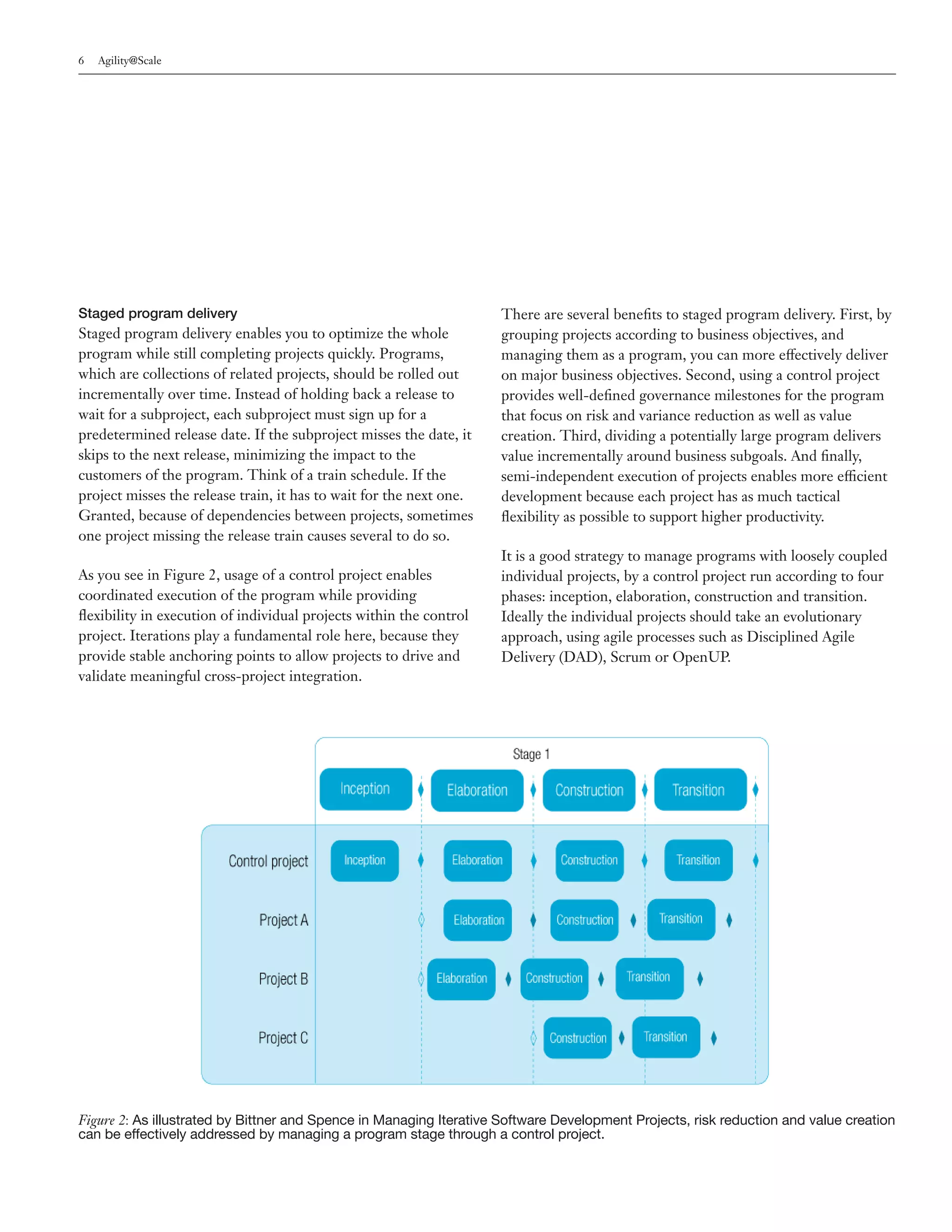 6   Agility@Scale




Staged program delivery                                              There are several benefits to staged program delivery. First, by
Staged program delivery enables you to optimize the whole            grouping projects according to business objectives, and
program while still completing projects quickly. Programs,           managing them as a program, you can more effectively deliver
which are collections of related projects, should be rolled out      on major business objectives. Second, using a control project
incrementally over time. Instead of holding back a release to        provides well-defined governance milestones for the program
wait for a subproject, each subproject must sign up for a            that focus on risk and variance reduction as well as value
predetermined release date. If the subproject misses the date, it    creation. Third, dividing a potentially large program delivers
skips to the next release, minimizing the impact to the              value incrementally around business subgoals. And finally,
customers of the program. Think of a train schedule. If the          semi-independent execution of projects enables more efficient
project misses the release train, it has to wait for the next one.   development because each project has as much tactical
Granted, because of dependencies between projects, sometimes         flexibility as possible to support higher productivity.
one project missing the release train causes several to do so.
                                                                     It is a good strategy to manage programs with loosely coupled
As you see in Figure 2, usage of a control project enables           individual projects, by a control project run according to four
coordinated execution of the program while providing                 phases: inception, elaboration, construction and transition.
flexibility in execution of individual projects within the control   Ideally the individual projects should take an evolutionary
project. Iterations play a fundamental role here, because they       approach, using agile processes such as Disciplined Agile
provide stable anchoring points to allow projects to drive and       Delivery (DAD), Scrum or OpenUP.
validate meaningful cross-project integration.




Figure 2: As illustrated by Bittner and Spence in Managing Iterative Software Development Projects, risk reduction and value creation
can be effectively addressed by managing a program stage through a control project.
 