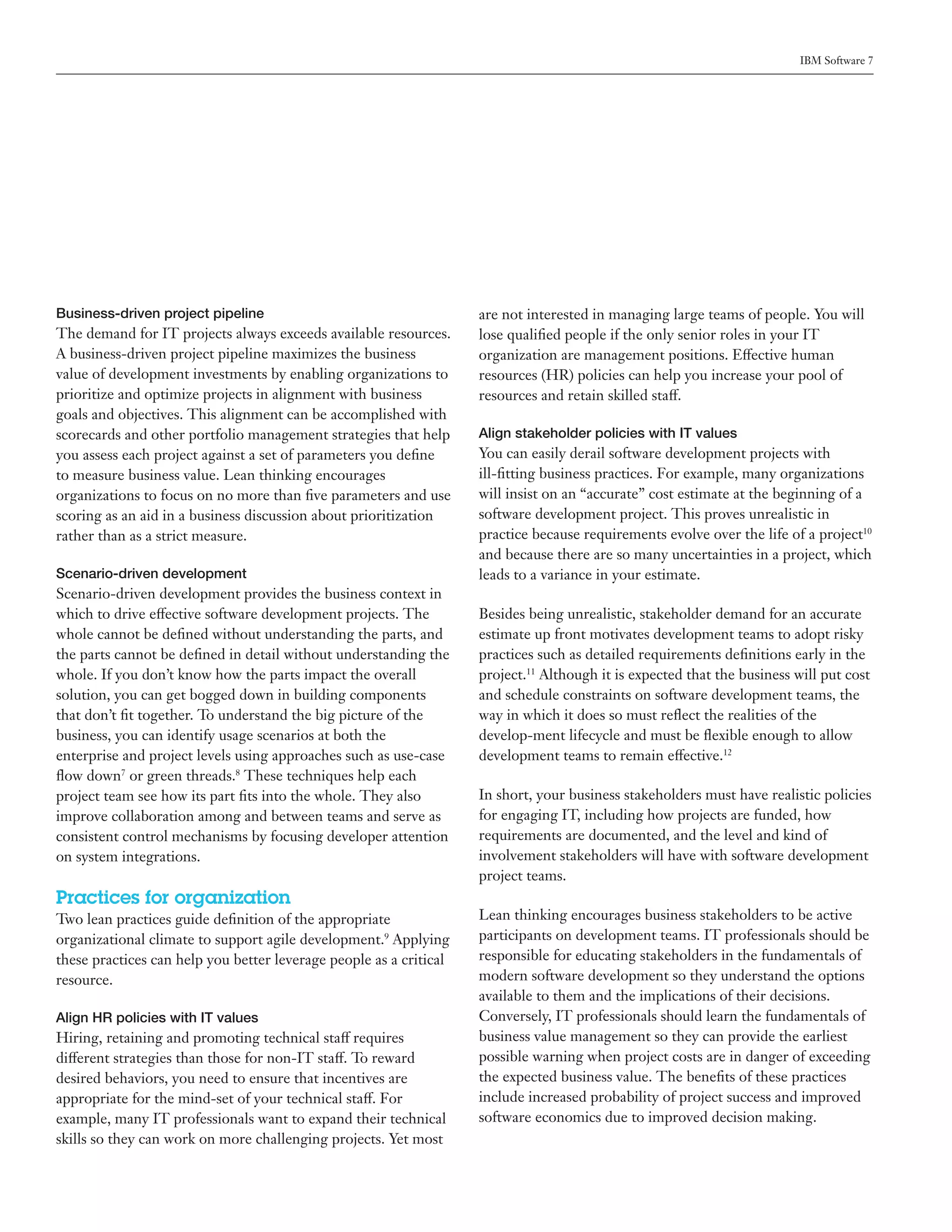 IBM Software 7




Business-driven project pipeline                                    are not interested in managing large teams of people. You will
The demand for IT projects always exceeds available resources.      lose qualified people if the only senior roles in your IT
A business-driven project pipeline maximizes the business           organization are management positions. Effective human
value of development investments by enabling organizations to       resources (HR) policies can help you increase your pool of
prioritize and optimize projects in alignment with business         resources and retain skilled staff.
goals and objectives. This alignment can be accomplished with
scorecards and other portfolio management strategies that help      Align stakeholder policies with IT values
you assess each project against a set of parameters you define      You can easily derail software development projects with
to measure business value. Lean thinking encourages                 ill-fitting business practices. For example, many organizations
organizations to focus on no more than five parameters and use      will insist on an “accurate” cost estimate at the beginning of a
scoring as an aid in a business discussion about prioritization     software development project. This proves unrealistic in
rather than as a strict measure.                                    practice because requirements evolve over the life of a project10
                                                                    and because there are so many uncertainties in a project, which
Scenario-driven development                                         leads to a variance in your estimate.
Scenario-driven development provides the business context in
which to drive effective software development projects. The         Besides being unrealistic, stakeholder demand for an accurate
whole cannot be defined without understanding the parts, and        estimate up front motivates development teams to adopt risky
the parts cannot be defined in detail without understanding the     practices such as detailed requirements definitions early in the
whole. If you don’t know how the parts impact the overall           project.11 Although it is expected that the business will put cost
solution, you can get bogged down in building components            and schedule constraints on software development teams, the
that don’t fit together. To understand the big picture of the       way in which it does so must reflect the realities of the
business, you can identify usage scenarios at both the              develop-ment lifecycle and must be flexible enough to allow
enterprise and project levels using approaches such as use-case     development teams to remain effective.12
flow down7 or green threads.8 These techniques help each
project team see how its part fits into the whole. They also        In short, your business stakeholders must have realistic policies
improve collaboration among and between teams and serve as          for engaging IT, including how projects are funded, how
consistent control mechanisms by focusing developer attention       requirements are documented, and the level and kind of
on system integrations.                                             involvement stakeholders will have with software development
                                                                    project teams.
Practices for organization
Two lean practices guide definition of the appropriate              Lean thinking encourages business stakeholders to be active
organizational climate to support agile development.9 Applying      participants on development teams. IT professionals should be
these practices can help you better leverage people as a critical   responsible for educating stakeholders in the fundamentals of
resource.                                                           modern software development so they understand the options
                                                                    available to them and the implications of their decisions.
Align HR policies with IT values                                    Conversely, IT professionals should learn the fundamentals of
Hiring, retaining and promoting technical staff requires            business value management so they can provide the earliest
different strategies than those for non-IT staff. To reward         possible warning when project costs are in danger of exceeding
desired behaviors, you need to ensure that incentives are           the expected business value. The benefits of these practices
appropriate for the mind-set of your technical staff. For           include increased probability of project success and improved
example, many IT professionals want to expand their technical       software economics due to improved decision making.
skills so they can work on more challenging projects. Yet most
 