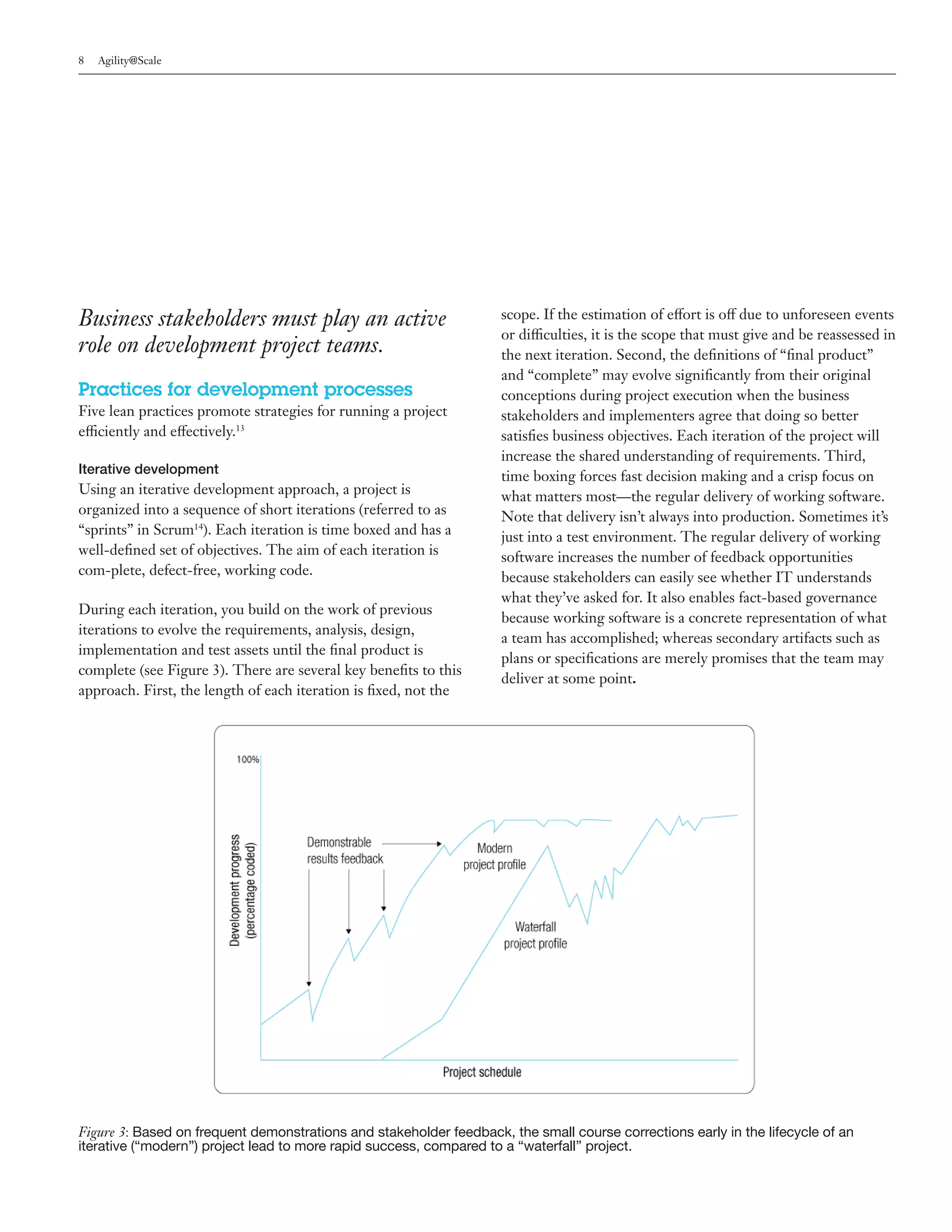 8   Agility@Scale




Business stakeholders must play an active                           scope. If the estimation of effort is off due to unforeseen events
                                                                    or difficulties, it is the scope that must give and be reassessed in
role on development project teams.                                  the next iteration. Second, the definitions of “final product”
                                                                    and “complete” may evolve significantly from their original
Practices for development processes                                 conceptions during project execution when the business
Five lean practices promote strategies for running a project        stakeholders and implementers agree that doing so better
efficiently and effectively.13                                      satisfies business objectives. Each iteration of the project will
                                                                    increase the shared understanding of requirements. Third,
Iterative development
                                                                    time boxing forces fast decision making and a crisp focus on
Using an iterative development approach, a project is               what matters most—the regular delivery of working software.
organized into a sequence of short iterations (referred to as       Note that delivery isn’t always into production. Sometimes it’s
“sprints” in Scrum14). Each iteration is time boxed and has a       just into a test environment. The regular delivery of working
well-defined set of objectives. The aim of each iteration is        software increases the number of feedback opportunities
com-plete, defect-free, working code.                               because stakeholders can easily see whether IT understands
                                                                    what they’ve asked for. It also enables fact-based governance
During each iteration, you build on the work of previous
                                                                    because working software is a concrete representation of what
iterations to evolve the requirements, analysis, design,
                                                                    a team has accomplished; whereas secondary artifacts such as
implementation and test assets until the final product is
                                                                    plans or specifications are merely promises that the team may
complete (see Figure 3). There are several key benefits to this
                                                                    deliver at some point.
approach. First, the length of each iteration is fixed, not the




Figure 3: Based on frequent demonstrations and stakeholder feedback, the small course corrections early in the lifecycle of an
iterative (“modern”) project lead to more rapid success, compared to a “waterfall” project.
 