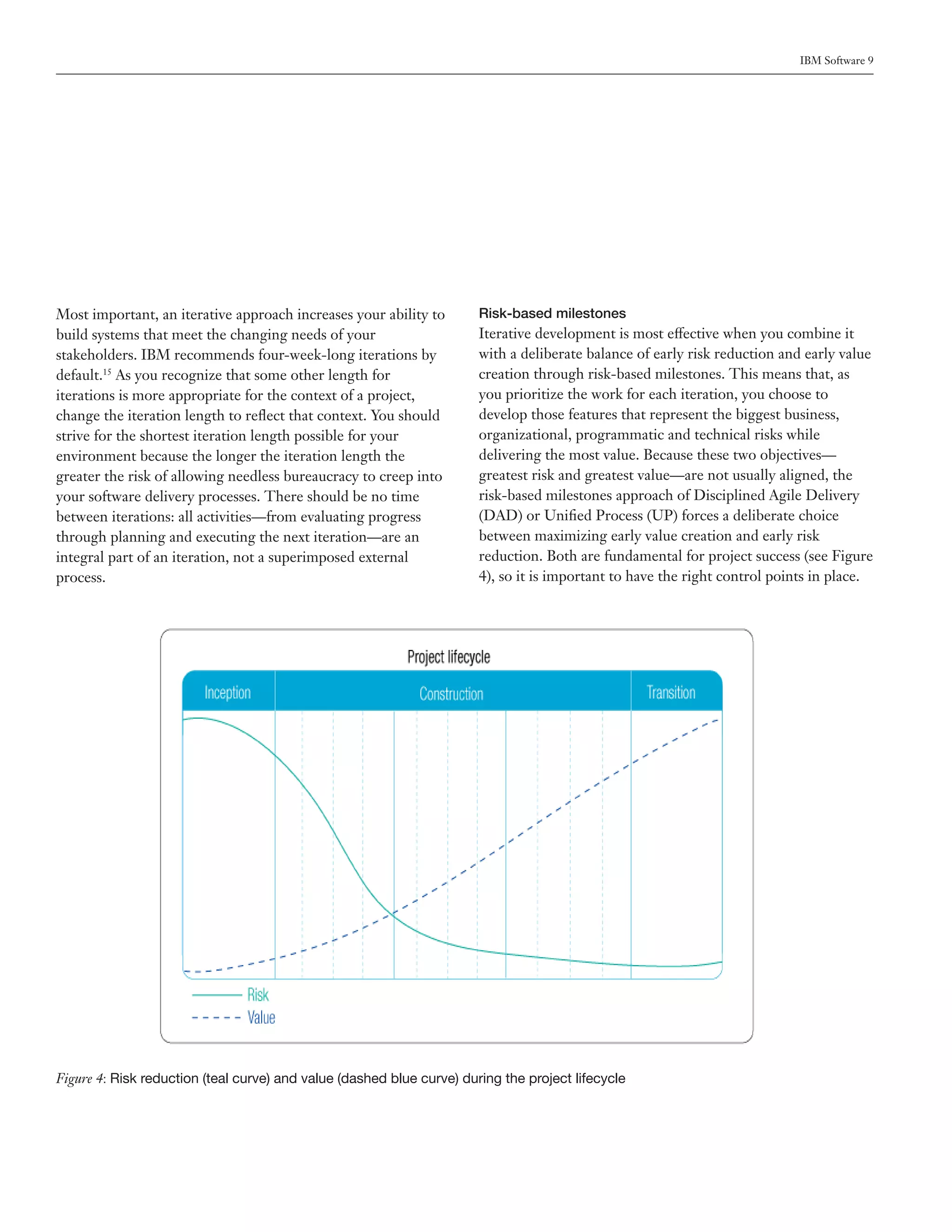 IBM Software 9




Most important, an iterative approach increases your ability to        Risk-based milestones
build systems that meet the changing needs of your                     Iterative development is most effective when you combine it
stakeholders. IBM recommends four-week-long iterations by              with a deliberate balance of early risk reduction and early value
default.15 As you recognize that some other length for                 creation through risk-based milestones. This means that, as
iterations is more appropriate for the context of a project,           you prioritize the work for each iteration, you choose to
change the iteration length to reflect that context. You should        develop those features that represent the biggest business,
strive for the shortest iteration length possible for your             organizational, programmatic and technical risks while
environment because the longer the iteration length the                delivering the most value. Because these two objectives—
greater the risk of allowing needless bureaucracy to creep into        greatest risk and greatest value—are not usually aligned, the
your software delivery processes. There should be no time              risk-based milestones approach of Disciplined Agile Delivery
between iterations: all activities—from evaluating progress            (DAD) or Unified Process (UP) forces a deliberate choice
through planning and executing the next iteration—are an               between maximizing early value creation and early risk
integral part of an iteration, not a superimposed external             reduction. Both are fundamental for project success (see Figure
process.                                                               4), so it is important to have the right control points in place.




Figure 4: Risk reduction (teal curve) and value (dashed blue curve) during the project lifecycle
 