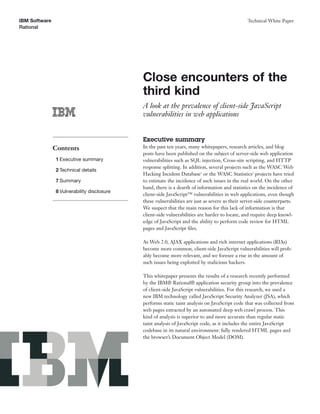 IBM Software                                                                                   Technical White Paper
Rational




                                            Close encounters of the
                                            third kind
                                            A look at the prevalence of client-side JavaScript
                                            vulnerabilities in web applications


                                            Executive summary
               Contents                     In the past ten years, many whitepapers, research articles, and blog
                                            posts have been published on the subject of server-side web application
               1 Executive summary          vulnerabilities such as SQL injection, Cross-site scripting, and HTTP
                                            response splitting. In addition, several projects such as the WASC Web
               2 Technical details
                                            Hacking Incident Database1 or the WASC Statistics2 projects have tried
               7 Summary                    to estimate the incidence of such issues in the real world. On the other
                                            hand, there is a dearth of information and statistics on the incidence of
               8 Vulnerability disclosure
                                            client-side JavaScript™ vulnerabilities in web applications, even though
                                            these vulnerabilities are just as severe as their server-side counterparts.
                                            We suspect that the main reason for this lack of information is that
                                            client-side vulnerabilities are harder to locate, and require deep knowl-
                                            edge of JavaScript and the ability to perform code review for HTML
                                            pages and JavaScript ﬁles.

                                            As Web 2.0, AJAX applications and rich internet applications (RIAs)
                                            become more common, client-side JavaScript vulnerabilities will prob-
                                            ably become more relevant, and we foresee a rise in the amount of
                                            such issues being exploited by malicious hackers.

                                            This whitepaper presents the results of a research recently performed
                                            by the IBM® Rational® application security group into the prevalence
                                            of client-side JavaScript vulnerabilities. For this research, we used a
                                            new IBM technology called JavaScript Security Analyzer (JSA), which
                                            performs static taint analysis on JavaScript code that was collected from
                                            web pages extracted by an automated deep web crawl process. This
                                            kind of analysis is superior to and more accurate than regular static
                                            taint analysis of JavaScript code, as it includes the entire JavaScript
                                            codebase in its natural environment: fully rendered HTML pages and
                                            the browser’s Document Object Model (DOM).
 