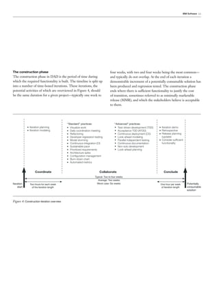 IBM Software 13




The construction phase                                                           four weeks, with two and four weeks being the most common—
The construction phase in DAD is the period of time during                       and typically do not overlap. At the end of each iteration a
which the required functionality is built. The timeline is split up              demonstrable increment of a potentially consumable solution has
into a number of time-boxed iterations. These iterations, the                    been produced and regression tested. The construction phase
potential activities of which are overviewed in Figure 4, should                 ends where there is sufficient functionality to justify the cost
be the same duration for a given project—typically one week to                   of transition, sometimes referred to as minimally marketable
                                                                                 release (MMR), and which the stakeholders believe is acceptable
                                                                                 to them.




                                            “Standard” practices:                    “Advanced” practices:
            • Iteration planning            • Visualize work                         • Test-driven development (TDD)   • Iteration demo
            • Iteration modeling            • Daily coordination meeting             • Acceptance TDD (ATDD)           • Retrospective
                                            • Refactoring                            • Continuous deployment (CD)      • Release planning
                                            • Developer regression testing           • Look-ahead modeling               (update)
                                            • Model storming                         • Parallel independent testing    • Consider sufﬁcient
                                            • Continuous integration (CI)            • Continuous documentation          functionality
                                            • Sustainable pace                       • Non-solo development
                                            • Prioritized requirements               • Look-ahead planning
                                            • Architecture spike
                                            • Conﬁguration management
                                            • Burn-down chart
                                            • Automated metrics


                  Coordinate                                           Collaborate                                        C o nclude
                                                                   Typical: Two to four weeks
                                                                      Average: Two weeks
Iteration     Two hours for each week                                Worst case: Six weeks                             One hour per week        Potentially
    start      of the iteration length                                                                                 of iteration length      consumable
                                                                                                                                                solution



Figure 4: Construction iteration overview
 
