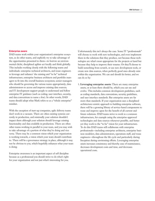 IBM Software 15




Enterprise aware                                                      Unfortunately this isn’t always the case. Some IT “professionals”
DAD teams work within your organization’s enterprise ecosys-          will choose to work with new technologies, and even implement
tem, as do other teams, and explicitly try to take advantage of       them in the solutions that they produce, not because those tech-
the opportunities presented to them—to borrow an environ-             nologies are what’s most appropriate for the projects at hand but
mental cliché, disciplined agilists act locally and think globally.   because they help to improve their resume. Or they’ll choose to
This includes working closely with the following teams and            build something from scratch, or use new development tools, or
individuals: enterprise technical architects, and reuse engineers     create new data sources, when perfectly good ones already exist
to leverage and enhance5 the existing and “to be” technical           within the organization. We can and should do better, and we
infrastructure; enterprise business architects and portfolio man-     can do so by:
agers to ﬁt into the overall business ecosystem; senior managers
who should be governing the various teams appropriately; data         1. Leveraging enterprise assets: There are many enterprise
administrators to access and improve existing data sources;              assets, or at least there should be, which you can use and
and IT development support people to understand and follow               evolve. This includes common development guidelines, such
enterprise IT guidance (such as coding, user interface, security,        as coding standards, data conventions, security guidelines,
and data conventions to name a few). In other words, DAD                 and user interface standards. But enterprise assets are far
teams should adopt what Mark refers to as a “whole enterprise”           more than standards. If your organization uses a disciplined
mindset.                                                                 architecture-centric approach to building enterprise software,
                                                                         there will be a growing library of service-based components to
With the exception of start-up companies, agile delivery teams           reuse and improve upon for the beneﬁt of all current and
don’t work in a vacuum. There are often existing systems cur-            future solutions. DAD teams strive to work to a common
rently in production, and minimally your solution shouldn’t              infrastructure, for example using the enterprise-approved
impact them although your solution should leverage existing              technologies and data sources whenever possible, and better
functionality and data available in production. There are often          yet they work to the “to be” vision for your infrastructure.
other teams working in parallel to your team, and you may wish           To do this DAD teams will collaborate with enterprise
to take advantage of a portion of what they’re doing and vice            professionals—including enterprise architects, enterprise busi-
versa. There may be a common vision which your organization              ness modelers, data administrators, operations staff, and reuse
is working towards, a vision which your team should contribute           engineers—throughout the life cycle and particularly during
to. There will be a governance strategy in place, although it may        Inception during envisioning efforts. Leveraging enterprise
not be obvious to you, which hopefully enhances what your team           assets increases consistency and thereby ease of maintenance,
is doing.                                                                decreases development costs and time, and decreases
                                                                         operational costs.
Enterprise awareness is an important aspect of self discipline
because as a professional you should strive to do what’s right
for your organization and not just what’s interesting for you.
 