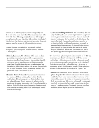 IBM Software 17




common to IT delivery projects as soon as we possibly can.            3. Active stakeholder participation: The basic idea is that not
To be fair, value-driven life cycles address three important risks:      only should stakeholders, or their representatives (i.e. product
1) the risk of not delivering at all, 2) the risk of delivering the      owners), provide information and make decisions in a timely
wrong functionality, and 3) political risks resulting from lack of       manner but they can also be actively involved in the develop-
visibility into what the team is producing. Addressing these risks       ment effort itself. For example, stakeholders can often be
is a great start, but it’s not the full risk mitigation picture.         actively involved in modeling when inclusive tools such as
                                                                         paper and whiteboards are used. Active stakeholder involve-
First and foremost, DAD includes and extends standard                    ment through the entire iteration, and not just at demos,
strategies of agile development methods to reduce common                 helps to reduce both delivery and functionality risk due to
IT delivery risks:                                                       the greater opportunities to provide feedback to the team.

1. Potentially consumable solutions: DAD teams produce                The mainstream agile strategies to addressing risk on IT delivery
   potentially consumable solutions with every construction           projects are a good start, but only a start. DAD also adopts
   iteration, extending Scrum’s strategy of potentially shippable     explicit, light-weight milestones to further reduce risk. At each
   software to address usability concerns (the consumability          of these milestones an explicit assessment as to the viability of
   aspect) and the wider issue of producing solutions and not         the project is made by key stakeholders and a decision as to
   just software. This reduces delivery risk because the stakehold-   whether the project should proceed is made. These milestones,
   ers are given the option to have the solution delivered into       indicated on the DAD life cycle depicted in Figure 2, are:
   production when it makes sense to do so.
                                                                      1. Stakeholder consensus: Held at the end of the Inception
2. Iteration demos: At the end of each construction iteration            phase, the goal of this milestone is to ensure that the project
   the team should demo what they have built to their key                stakeholders have come to a reasonable consensus as to the
   stakeholders. The primary goal is to obtain feedback from             vision of the release. By coming to this agreement we reduce
   the stakeholders and thereby improve the solution they’re             both functionality and delivery risk substantially even though
   producing, decreasing functionality risk. A secondary goal is to      very little investment has been made to date in the develop-
   indicate the health of the project by showing their completed         ment of a working solution. You should expect to cancel ten
   work, thereby decreasing political risk (assuming the team is         to ﬁfteen percent of your projects at this milestone.
   working successfully).
 