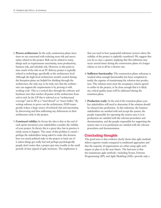 18 Disciplined Agile Delivery: An introduction




2. Proven architecture: In the early construction phase itera-             that you need to have purposeful milestone reviews where the
   tions we are concerned with reducing most risk and uncer-               viability of the project is explicitly considered. We suggest that
   tainty related to the project. Risk can be related to many              you do so once a quarter, implying that this milestone may
   things such as requirements uncertainty, team productivity,             occur several times during the construction phase of a longer
   business risk, and schedule risk. However, at this point in             release or not at all for a shorter one.
   time much of the risk on an IT delivery project is typically
   related to technology, speciﬁcally at the architecture level.         4. Sufficient functionality: The construction phase milestone is
   Although the high-level architecture models created during               reached when enough functionality has been completed to
   the Inception phase are helpful for thinking through the                 justify the expense of transitioning the solution into produc-
   architecture, the only way to be truly sure that the architec-           tion. The solution must meet the acceptance criteria agreed
   ture can support the requirements is by proving it with                  to earlier in the project, or be close enough that it is likely
   working code. This is a vertical slice through the software and          any critical quality issues will be addressed during the
   hardware tiers that touches all points of the architecture from          transition phase.
   end to end. In the UP this is referred to as “architectural
   coverage” and in XP as a “steel thread” or “tracer bullet.” By        5. Production ready: At the end of the transition phase your
   writing software to prove out the architecture, DAD teams                key stakeholders will need to determine if the solution should
   greatly reduce a large source of technical risk and uncertainty          be released into production. At this milestone, the business
   by discovering and then addressing any deﬁciencies in their              stakeholders are satisﬁed with and accept the system, the
   architecture early in the project.                                       people responsible for operating the system once it is in
                                                                            production are satisﬁed with the relevant procedures and
3. Continued viability: In Scrum the idea is that at the end of             documentation, and the people responsible for supporting the
   each sprint (iteration) your stakeholders consider the viability         system once it is in production are satisﬁed with the relevant
   of your project. In theory this is a great idea, but in practice it      procedures and documentation.
   rarely seems to happen. The cause of this problem is varied—
   perhaps the stakeholders being asked to make this decision            Concluding thoughts
   have too much political stake in the project to back out of           The good news is that evidence clearly shows that agile methods
   it unless things get really bad and perhaps psychologically           deliver superior results compared to traditional approaches and
   people don’t notice that a project gets into trouble in the small     that the majority of organizations are either using agile tech-
   periods of time typical of agile iterations. The implication is       niques or plan to in the near future. The bad news is that
                                                                         the mainstream agile methods—including Scrum, Extreme
                                                                         Programming (XP), and Agile Modeling (AM)—provide only a
 