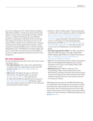 IBM Software 19




part of the overall picture for IT solution delivery. Disciplined       ●   People ﬁrst. Alistair Cockburn paper, “Characterizing people
Agile Delivery (DAD) is a hybrid process framework that pulls               as nonlinear, ﬁrst-order components in software development”
together common practices and strategies from these methods,                at http://alistair.cockburn.us/Characterizing+people+as+
and more, to address the full delivery life cycle. DAD puts                 non-linear%2c+ﬁrst-order+components+in+software+
people ﬁrst, recognizing that individuals and the way that they             development argues that people are the primary determinant
work together are the primary determinants of success on IT                 of success on IT projects. In “Generalizing Specialists:
projects. DAD is enterprise aware, motivating teams to leverage             Improving Your IT Skills” at http://www.agilemodeling.com/
and enhance their existing organizational ecosystem, to follow              essays/generalizingSpecialists.htm Scott argues for the need
enterprise development guidelines, and to work with enterprise              to move away from building teams of overly specialized
administration teams. The DAD life cycle includes explicit mile-            people.
stones to reduce project risk and increase external visibility of       ●   The Agile Scaling Model (ASM): The ASM is described in
key issues to support appropriate governance activities by senior           detail in the IBM white paper “The Agile Scaling Model
management.                                                                 (ASM): Adapting Agile Methods for Complex Environments”
                                                                            at ftp://ftp.software.ibm.com/common/ssi/sa/wh/n/
For more information                                                        raw14204usen/RAW14204USEN.PDF
For more detailed discussions about several of the topics covered       ●   Lean: For more information about lean software development,
in this paper, refer to:                                                    Mary and Tom Poppendieck’s Implementing Lean Software
● The Agile Manifesto: The 4 values of the Agile Manifesto                  Development: From Concept to Cash (Addison Wesley, 2007)
  are posted at http://www.agilemanifesto.org/ and the twelve               is the best place to start.
  principles behind it at http://www.agilemanifesto.org/                ●   Hybrid processes: In “SDLC 3.0: Beyond a Tacit
    principles.html.                                                        Understanding of Agile” (Fourth Medium Press, 2010)
●   Agile surveys: Throughout the paper we referenced                       Mark Kennaley summarizes the history of the software process
    several surveys. The Agile Journal Survey is posted at                  movement and argues for the need for hybrid processes which
    http://www.agilejournal.com/. The results from the                      combine the best ideas from the various process movements
    Dr. Dobb’s Journal (DDJ) and Ambysoft surveys are posted at             over the past few decades.
    http://www.ambysoft.com/surveys/, including the original
    source data, questions as they were asked, as well as slide decks   Additionally, ﬁnancing solutions from IBM Global Financing
    summarizing Scott Ambler’s analysis.                                can enable effective cash management, protection from technol-
                                                                        ogy obsolescence, improved total cost of ownership and return
                                                                        on investment. Also, our Global Asset Recovery Services help
                                                                        address environmental concerns with new, more energy-efficient
                                                                        solutions. For more information on IBM Global Financing, visit:
                                                                        ibm.com/ﬁnancing
 