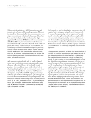 2   Disciplined Agile Delivery: An introduction




Make no mistake, agile is not a fad. When mainstream agile            Unfortunately, we need to take adoption rate survey results with
methods such as Scrum and Extreme Programming (XP) were               a grain of salt: A subsequent Ambysoft survey found that only
introduced, the ideas contained in them were not new, nor were        53 percent of people claiming to be on “agile teams” actually
they even revolutionary at the time. In fact, many of them have       were. It is clear that agile methods have been overly hyped by
been described in-depth in other methods such as Rapid                various media over the years, leading to abuse and misuse; in
Application Development (RAD), Evo, and various instantiations        fact, the received message regarding agile appears to have justi-
of the Uniﬁed Process, not to mention classic books such as           ﬁed using little or no process at all. For too many project teams
Frederick Brooks’ The Mythical Man Month. It should not be sur-       this resulted in anarchy and chaos, leading to project failures and
prising that working together closely in co-located teams and         a backlash from the IT community that prefers more traditional
collaborating in a uniﬁed manner towards a goal of producing          approaches.
working software produces results superior to those based on
working in specialized silos concerned with individual rather         Properly executed, agile is not an excuse to be undisciplined. It is
than team performance. It should also come as no surprise that        clear that the execution of mainstream agile methods such as XP
reducing documentation and administrative bureaucracy saves           have always demanded a disciplined approach, certainly more
money and speeds up delivery.                                         than traditional approaches such as waterfall methods—don’t
                                                                      mistake the high ceremony of many traditional methods to be a
Agile was once considered viable only for small, co-located           sign of discipline, rather it’s a sign of rampant and often out-of-
teams; more recently, improvements in product quality, team           control bureaucracy. However, mainstream agile methods don’t
efficiency, and on-time delivery—all attributable to agile            provide enough guidance for the typical enterprise. Mature
practices—have caused larger teams to take a closer look at           implementations of agile recognize a basic need in enterprises
adopting agile principles in their environments. A recent study       for a level of rigor that core agile methods dismiss as not
conducted by the Agile Journal determined that 88 percent             required, such as governance, architectural planning, and model-
of companies, many with over 10,000 employees, are using or           ing. Most mainstream agile methods admit that their strategies
evaluating agile practices on their projects. Agile is truly poised   require signiﬁcant additions and adjustments to scale beyond
to become the dominant software development paradigm. This            teams of about eight people who are working together in close
trend is also echoed in other industry studies, including one con-    proximity. Furthermore, most Fortune 1000 enterprises and
ducted by Dr. Dobb’s Journal which found a 76 percent adoption        government agencies have larger solution delivery teams that are
rate of agile techniques, and within those organizations doing        often geographically distributed, so the required tailoring efforts
agile, 44 percent of the project teams on average are applying        can prove both expensive and risky. It is time for a new genera-
agile techniques in some way.                                         tion of agile process framework.
 