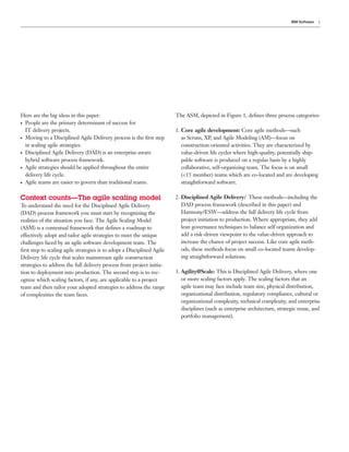 IBM Software   3




Here are the big ideas in this paper:                                   The ASM, depicted in Figure 1, deﬁnes three process categories:
●People are the primary determinant of success for
 IT delivery projects.                                                  1. Core agile development: Core agile methods—such
●Moving to a Disciplined Agile Delivery process is the ﬁrst step           as Scrum, XP, and Agile Modeling (AM)—focus on
 in scaling agile strategies.                                              construction-oriented activities. They are characterized by
●Disciplined Agile Delivery (DAD) is an enterprise-aware                   value-driven life cycles where high-quality, potentially ship-
 hybrid software process framework.                                        pable software is produced on a regular basis by a highly
●Agile strategies should be applied throughout the entire                  collaborative, self-organizing team. The focus is on small
 delivery life cycle.                                                      (<15 member) teams which are co-located and are developing
●Agile teams are easier to govern than traditional teams.                  straightforward software.

Context counts—The agile scaling model                                  2. Disciplined Agile Delivery:1 These methods—including the
To understand the need for the Disciplined Agile Delivery                  DAD process framework (described in this paper) and
(DAD) process framework you must start by recognizing the                  Harmony/ESW—address the full delivery life cycle from
realities of the situation you face. The Agile Scaling Model               project initiation to production. Where appropriate, they add
(ASM) is a contextual framework that deﬁnes a roadmap to                   lean governance techniques to balance self organization and
effectively adopt and tailor agile strategies to meet the unique           add a risk-driven viewpoint to the value-driven approach to
challenges faced by an agile software development team. The                increase the chance of project success. Like core agile meth-
ﬁrst step to scaling agile strategies is to adopt a Disciplined Agile      ods, these methods focus on small co-located teams develop-
Delivery life cycle that scales mainstream agile construction              ing straightforward solutions.
strategies to address the full delivery process from project initia-
tion to deployment into production. The second step is to rec-          3. Agility@Scale: This is Disciplined Agile Delivery, where one
ognize which scaling factors, if any, are applicable to a project          or more scaling factors apply. The scaling factors that an
team and then tailor your adopted strategies to address the range          agile team may face include team size, physical distribution,
of complexities the team faces.                                            organizational distribution, regulatory compliance, cultural or
                                                                           organizational complexity, technical complexity, and enterprise
                                                                           disciplines (such as enterprise architecture, strategic reuse, and
                                                                           portfolio management).
 