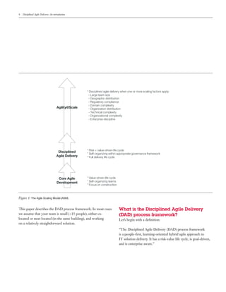 4   Disciplined Agile Delivery: An introduction




                                                       * Disciplined agile delivery when one or more scaling factors apply:
                                                        - Large team size
                                                        - Geographic distribution
                                                        - Regulatory compliance
                                                        - Domain complexity
                                      Agility@Scale     - Organization distribution
                                                        - Technical complexity
                                                        - Organizational complexity
                                                        - Enterprise discipline




                                                       * Risk + value-driven life cycle
                                       Disciplined
                                                       * Self-organizing within appropriate governance framework
                                      Agile Delivery   * Full delivery life cycle




                                       Core Agile      * Value-driven life cycle
                                      Development      * Self-organizing teams
                                                       * Focus on construction



Figure 1: The Agile Scaling Model (ASM)


This paper describes the DAD process framework. In most cases                      What is the Disciplined Agile Delivery
we assume that your team is small (<15 people), either co-                         (DAD) process framework?
located or near-located (in the same building), and working                        Let’s begin with a deﬁnition:
on a relatively straightforward solution.
                                                                                   “The Disciplined Agile Delivery (DAD) process framework
                                                                                   is a people-ﬁrst, learning-oriented hybrid agile approach to
                                                                                   IT solution delivery. It has a risk-value life cycle, is goal-driven,
                                                                                   and is enterprise aware.”
 