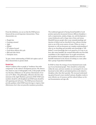 IBM Software   5




From this deﬁnition, you can see that the DAD process               The traditional approach of having formal handoffs of work
framework has several important characteristics. These              products (primarily documents) between different disciplines—
characteristics are:                                                such as requirements, analysis, design, test, and development—
                                                                    creates bottlenecks and is a huge waste of time and money.
●   People ﬁrst                                                     Handoffs between people often create misunderstandings and
●   Learning-oriented                                               injection of defects and are described in lean software develop-
●   Agile                                                           ment as one of the seven sources of waste. When we create a
●   Hybrid                                                          document we will not document our complete understanding of
●   IT solution focused                                             what we are describing and inevitably some knowledge is “left
●   Goal-driven delivery life cycle                                 behind” as tacit knowledge that is not passed on. It is easy to see
●   Risk and value driven                                           how, after many handoffs, the eventual deliverable may bear little
●   Enterprise aware.                                               resemblance to the original intent. In an agile environment,
                                                                    the boundaries between disciplines should be torn down and
To gain a better understanding of DAD, let’s explore each of        handoffs minimized in the interest of working as a team rather
these characteristics in greater detail.                            than a group of specialized individuals.

People ﬁrst                                                         In DAD we foster the strategy of cross-functional teams made
Alistair Cockburn refers to people as “nonlinear, ﬁrst-order        up of cross-functional people. There should be no hierarchy
components” in the software development process. His observa-       within the team, and team members are encouraged to be cross-
tion, based on years of ethnographic work, is that people and the   functional in their skill set and indeed perform work related to
way that they collaborate are the primary determinants of suc-      disciplines other than their specialty. The increased understand-
cess on IT efforts. This philosophy, reﬂected in the ﬁrst value     ing gained beyond a team member’s primary discipline results in
statement of the Agile Manifesto, permeates DAD. DAD team           more effective use of resources and the reduced reliance on for-
members should be self-disciplined and DAD teams should be          mal documentation and sign-offs.
self organizing and self aware. The DAD process framework
provides guidance which DAD teams leverage to improve their
effectiveness, but it does not prescribe mandatory procedures.
 