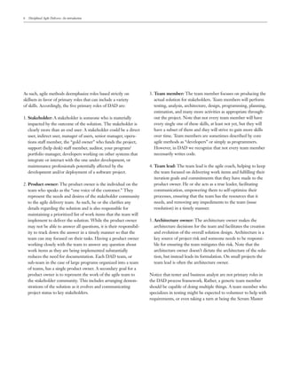 6   Disciplined Agile Delivery: An introduction




As such, agile methods deemphasize roles based strictly on             3. Team member: The team member focuses on producing the
skillsets in favor of primary roles that can include a variety            actual solution for stakeholders. Team members will perform
of skills. Accordingly, the ﬁve primary roles of DAD are:                 testing, analysis, architecture, design, programming, planning,
                                                                          estimation, and many more activities as appropriate through-
1. Stakeholder: A stakeholder is someone who is materially                out the project. Note that not every team member will have
   impacted by the outcome of the solution. The stakeholder is            every single one of these skills, at least not yet, but they will
   clearly more than an end user: A stakeholder could be a direct         have a subset of them and they will strive to gain more skills
   user, indirect user, manager of users, senior manager, opera-          over time. Team members are sometimes described by core
   tions staff member, the “gold owner” who funds the project,            agile methods as “developers” or simply as programmers.
   support (help desk) staff member, auditor, your program/               However, in DAD we recognize that not every team member
   portfolio manager, developers working on other systems that            necessarily writes code.
   integrate or interact with the one under development, or
   maintenance professionals potentially affected by the               4. Team lead: The team lead is the agile coach, helping to keep
   development and/or deployment of a software project.                   the team focused on delivering work items and fulﬁlling their
                                                                          iteration goals and commitments that they have made to the
2. Product owner: The product owner is the individual on the              product owner. He or she acts as a true leader, facilitating
   team who speaks as the “one voice of the customer.” They               communication, empowering them to self-optimize their
   represent the needs and desires of the stakeholder community           processes, ensuring that the team has the resources that it
   to the agile delivery team. As such, he or she clariﬁes any            needs, and removing any impediments to the team (issue
   details regarding the solution and is also responsible for             resolution) in a timely manner.
   maintaining a prioritized list of work items that the team will
   implement to deliver the solution. While the product owner          5. Architecture owner: The architecture owner makes the
   may not be able to answer all questions, it is their responsibil-      architecture decisions for the team and facilitates the creation
   ity to track down the answer in a timely manner so that the            and evolution of the overall solution design. Architecture is a
   team can stay focused on their tasks. Having a product owner           key source of project risk and someone needs to be responsi-
   working closely with the team to answer any question about             ble for ensuring the team mitigates this risk. Note that the
   work items as they are being implemented substantially                 architecture owner doesn’t dictate the architecture of the solu-
   reduces the need for documentation. Each DAD team, or                  tion, but instead leads its formulation. On small projects the
   sub-team in the case of large programs organized into a team           team lead is often the architecture owner.
   of teams, has a single product owner. A secondary goal for a
   product owner is to represent the work of the agile team to         Notice that tester and business analyst are not primary roles in
   the stakeholder community. This includes arranging demon-           the DAD process framework. Rather, a generic team member
   strations of the solution as it evolves and communicating           should be capable of doing multiple things. A team member who
   project status to key stakeholders.                                 specializes in testing might be expected to volunteer to help with
                                                                       requirements, or even taking a turn at being the Scrum Master
 