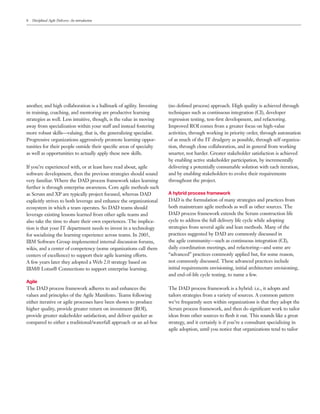 8   Disciplined Agile Delivery: An introduction




another, and high collaboration is a hallmark of agility. Investing   (no deﬁned process) approach. High quality is achieved through
in training, coaching, and mentoring are productive learning          techniques such as continuous integration (CI), developer
strategies as well. Less intuitive, though, is the value in moving    regression testing, test-ﬁrst development, and refactoring.
away from specialization within your staff and instead fostering      Improved ROI comes from a greater focus on high-value
more robust skills—valuing, that is, the generalizing specialist.     activities, through working in priority order, through automation
Progressive organizations aggressively promote learning oppor-        of as much of the IT drudgery as possible, through self organiza-
tunities for their people outside their speciﬁc areas of specialty    tion, through close collaboration, and in general from working
as well as opportunities to actually apply these new skills.          smarter, not harder. Greater stakeholder satisfaction is achieved
                                                                      by enabling active stakeholder participation, by incrementally
If you’re experienced with, or at least have read about, agile        delivering a potentially consumable solution with each iteration,
software development, then the previous strategies should sound       and by enabling stakeholders to evolve their requirements
very familiar. Where the DAD process framework takes learning         throughout the project.
further is through enterprise awareness. Core agile methods such
as Scrum and XP are typically project focused, whereas DAD            A hybrid process framework
explicitly strives to both leverage and enhance the organizational    DAD is the formulation of many strategies and practices from
ecosystem in which a team operates. So DAD teams should               both mainstream agile methods as well as other sources. The
leverage existing lessons learned from other agile teams and          DAD process framework extends the Scrum construction life
also take the time to share their own experiences. The implica-       cycle to address the full delivery life cycle while adopting
tion is that your IT department needs to invest in a technology       strategies from several agile and lean methods. Many of the
for socializing the learning experience across teams. In 2005,        practices suggested by DAD are commonly discussed in
IBM Software Group implemented internal discussion forums,            the agile community—such as continuous integration (CI),
wikis, and a center of competency (some organizations call them       daily coordination meetings, and refactoring—and some are
centers of excellence) to support their agile learning efforts.       “advanced” practices commonly applied but, for some reason,
A few years later they adopted a Web 2.0 strategy based on            not commonly discussed. These advanced practices include
IBM® Lotus® Connections to support enterprise learning.               initial requirements envisioning, initial architecture envisioning,
                                                                      and end-of-life cycle testing, to name a few.
Agile
The DAD process framework adheres to and enhances the                 The DAD process framework is a hybrid: i.e., it adopts and
values and principles of the Agile Manifesto. Teams following         tailors strategies from a variety of sources. A common pattern
either iterative or agile processes have been shown to produce        we’ve frequently seen within organizations is that they adopt the
higher quality, provide greater return on investment (ROI),           Scrum process framework, and then do signiﬁcant work to tailor
provide greater stakeholder satisfaction, and deliver quicker as      ideas from other sources to ﬂesh it out. This sounds like a great
compared to either a traditional/waterfall approach or an ad-hoc      strategy, and it certainly is if you’re a consultant specializing in
                                                                      agile adoption, until you notice that organizations tend to tailor
 