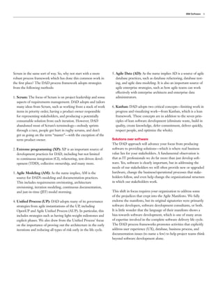 IBM Software   9




Scrum in the same sort of way. So, why not start with a more            5. Agile Data (AD): As the name implies AD is a source of agile
robust process framework which has done this common work in                database practices, such as database refactoring, database test-
the ﬁrst place? The DAD process framework adopts strategies                ing, and agile data modeling. It is also an important source of
from the following methods:                                                agile enterprise strategies, such as how agile teams can work
                                                                           effectively with enterprise architects and enterprise data
1. Scrum: The focus of Scrum is on project leadership and some             administrators.
   aspects of requirements management. DAD adopts and tailors
   many ideas from Scrum, such as working from a stack of work          6. Kanban: DAD adopts two critical concepts—limiting work in
   items in priority order, having a product owner responsible             progress and visualizing work—from Kanban, which is a lean
   for representing stakeholders, and producing a potentially              framework. These concepts are in addition to the seven prin-
   consumable solution from each iteration. However, DAD                   ciples of lean software development (eliminate waste, build in
   abandoned most of Scrum’s terminology—nobody sprints                    quality, create knowledge, defer commitment, deliver quickly,
   through a race, people get hurt in rugby scrums, and don’t              respect people, and optimize the whole).
   get us going on the term “master”—with the exception of the
   term product owner.                                                  Solutions over software
                                                                        The DAD approach will advance your focus from producing
2. Extreme programming (XP): XP is an important source of               software to providing solutions—which is where real business
   development practices for DAD, including but not limited             value lies for your stakeholders. A fundamental observation is
   to continuous integration (CI), refactoring, test-driven devel-      that as IT professionals we do far more than just develop soft-
   opment (TDD), collective ownership, and many more.                   ware. Yes, software is clearly important, but in addressing the
                                                                        needs of our stakeholders we will often provide new or upgraded
3. Agile Modeling (AM): As the name implies, AM is the                  hardware, change the business/operational processes that stake-
   source for DAD’s modeling and documentation practices.               holders follow, and even help change the organizational structure
   This includes requirements envisioning, architecture                 in which our stakeholders work.
   envisioning, iteration modeling, continuous documentation,
   and just-in-time (JIT) model storming.                               This shift in focus requires your organization to address some
                                                                        of the prejudices that crept into the Agile Manifesto. We fully
4. Uniﬁed Process (UP): DAD adopts many of its governance               endorse the manifesto, but its original signatories were primarily
   strategies from agile instantiations of the UP, including            software developers, software development consultants, or both.
   OpenUP and Agile Uniﬁed Process (AUP). In particular, this           It is little wonder that the language of their manifesto shows a
   includes strategies such as having light-weight milestones and       bias towards software development, which is one of many areas
   explicit phases. We also draw from the Uniﬁed Process’ focus         of expertise involved in the complete software delivery life cycle.
   on the importance of proving out the architecture in the early       The DAD process frameworks promotes activities that explicitly
   iterations and reducing all types of risk early in the life cycle.   address user experience (UX), database, business process, and
                                                                        documentation issues (to name a few) to help project teams think
                                                                        beyond software development alone.
 