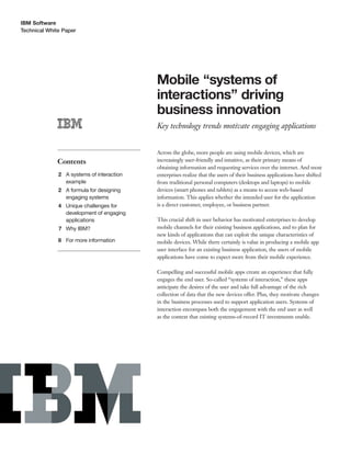 IBM Software
Technical White Paper
Mobile “systems of
interactions” driving
business innovation
Key technology trends motivate engaging applications
Contents
2 A systems of interaction
example
2 A formula for designing
engaging systems
4 Unique challenges for
development of engaging
applications
7 Why IBM?
8 For more information
Across the globe, more people are using mobile devices, which are
increasingly user-friendly and intuitive, as their primary means of
obtaining information and requesting services over the internet. And most
enterprises realize that the users of their business applications have shifted
from traditional personal computers (desktops and laptops) to mobile
devices (smart phones and tablets) as a means to access web-based
information. This applies whether the intended user for the application
is a direct customer, employee, or business partner.
This crucial shift in user behavior has motivated enterprises to develop
mobile channels for their existing business applications, and to plan for
new kinds of applications that can exploit the unique characteristics of
mobile devices. While there certainly is value in producing a mobile app
user interface for an existing business application, the users of mobile
applications have come to expect more from their mobile experience.
Compelling and successful mobile apps create an experience that fully
engages the end user. So-called “systems of interaction,” these apps
anticipate the desires of the user and take full advantage of the rich
collection of data that the new devices offer. Plus, they motivate changes
in the business processes used to support application users. Systems of
interaction encompass both the engagement with the end user as well
as the context that existing systems-of-record IT investments enable.
 