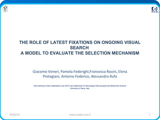 THE ROLE OF LATEST FIXATIONS ON ONGOING VISUAL
                          SEARCH
        A MODEL TO EVALUATE THE SELECTION MECHANISM



            Giacomo Veneri, Pamela Federighi,Francesca Rosini, Elena
                 Pretegiani, Antonio Federico, Alessandra Rufa

            Eye tracking & Vision Applications Lab (EVA Lab) Department of Neurological Neurosurgical and Behavioral Science
                                                         University of Siena, Italy




07/01/13                                               www.evalab.unisi.it                                                     1
 