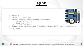 Agenda
○ About me
○ Edge-Cloud Continuum
○ Network-Assisted Video Streaming Frameworks
■ SARENA Framework
■ ARARAT Framework
○ Towards Serverless Sustainable Graph Processing on the Computing Continuum
○ Conclusion
R. Farahani: Unveiling the Potential of the Edge-Cloud Continuum … | RAW Workshop | Limassol, Cyprus | 28.08.2023 2
 
