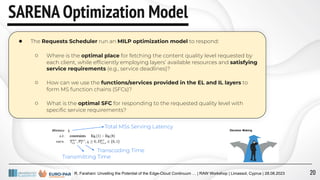 R. Farahani: Unveiling the Potential of the Edge-Cloud Continuum … | RAW Workshop | Limassol, Cyprus | 28.08.2023
SARENA Optimization Model
● The Requests Scheduler run an MILP optimization model to respond:
○ Where is the optimal place for fetching the content quality level requested by
each client, while efﬁciently employing layers’ available resources and satisfying
service requirements (e.g., service deadlines)?
○ How can we use the functions/services provided in the EL and IL layers to
form MS function chains (SFCs)?
○ What is the optimal SFC for responding to the requested quality level with
speciﬁc service requirements?
Transmitting Time
Transcoding Time
Total MSs Serving Latency
20
 