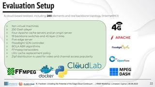R. Farahani: Unveiling the Potential of the Edge-Cloud Continuum … | RAW Workshop | Limassol, Cyprus | 28.08.2023
Evaluation Setup
22
A cloud-based testbed, including 280 elements and real backbone topology (InternetMCI)
○ Xen virtual machines
○ 250 Dash player
○ Four Apache cache servers and an origin server
○ 19 backbone switches and 45 layer-2 links
○ Five edge server
○ Floodlight SDN controller
○ BOLA ABR algorithms
○ FFmpeg transcoders
○ LRU cache replacement policy
○ Zipf distribution is used for video and channel access popularity
 