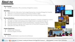 About me
Reza Farahani
● Postdoc Researcher, ITEC, University of Klagenfurt, Austria
Education::
● 2023: Ph.D. of in Information Technology Engineering, University of Klagenfurt, Austria
● 2019: M.Sc. in Computer Engineering University of Tehran, IRAN
● 2014: B.Sc. in Computer Hardware Engineering, University of Isfahan, IRAN
Previous Positions:
● 2019-2023: Research Assistant, ATHENA CDG laboratory, University of Klagenfurt, Austria
● Nov 2022- Jan 2023: Visiting Researcher, 5G&6G Center, University of Surrey, UK
● 2016-2019: Research Assistant, RouterLab laboratory, University of Tehran, IRAN
● 2015-2019: Network Engineer and Programmer, ISP and MNP Companies, IRAN
● 2016-2019: Cisco R&S, SP Instructor
Project Experience:
● H2020 Graph-Massivizer
● Christian Doppler ATHENA
Publications:
● Over 20 publications in journals and conferences
R. Farahani: Unveiling the Potential of the Edge-Cloud Continuum … | RAW Workshop | Limassol, Cyprus | 28.08.2023 3
 