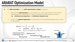 R. Farahani: Unveiling the Potential of the Edge-Cloud Continuum … | RAW Workshop | Limassol, Cyprus | 28.08.2023
ARARAT Optimization Model
● The SDN controller run an MILP optimization model to respond:
○ Where is the optimal place (i.e., LES, NESs, CSs, or the origin server) in terms of the
following items for fetching each client’s requested content quality level from?
■ minimum serving time and minimum network cost
○ What is the optimal approach for responding to the requested quality level (i.e., fetch
or transcode)?
Transmission Time
Transcoding Time
Serving Time
Network Cost
Computational Cost
Bandwidth Cost
33
 