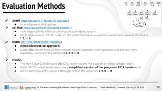 R. Farahani: Unveiling the Potential of the Edge-Cloud Continuum … | RAW Workshop | Limassol, Cyprus | 28.08.2023
Evaluation Methods
39
✔ SABR (https://doi.org/10.1145/3083187.3083196) :
◆ Non edge-enabled system
✔ ES-HAS (https://doi.org/10.1145/3458306.3460997) :
◆ Non edge-collaborative and transcoding-enabled system
◆ Each edge runs an MILP model on the collected client requests to serve them via one of actions
1, 7, or 9
✔ CSDN (10.1109/LCN52139.2021.9524970) :
◆ Non-collaborative approach
◆ Each edge server runs an MILP model for the collected client requests and serves them
separately via one of the actions 1, 2, 7, 8 or 9
✔ NECOL
◆ The Non Edge Collaborative (NECOL) system does not support an edge collaboration.
◆ Each NECOL edge server executes a simpliﬁed version of the proposed FG I heuristic for
◆ each client request to serve it through one of the actions 1, 2, 7, 8 or 9
 