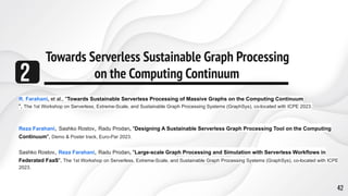 Towards Serverless Sustainable Graph Processing
on the Computing Continuum
2
42
R. Farahani, et al., "Towards Sustainable Serverless Processing of Massive Graphs on the Computing Continuum
", The 1st Workshop on Serverless, Extreme-Scale, and Sustainable Graph Processing Systems (GraphSys), co-located with ICPE 2023.
Reza Farahani, Sashko Rostov, Radu Prodan, "Designing A Sustainable Serverless Graph Processing Tool on the Computing
Continuum", Demo & Poster track, Euro-Par 2023.
Sashko Rostov, Reza Farahani, Radu Prodan, "Large-scale Graph Processing and Simulation with Serverless Workflows in
Federated FaaS", The 1st Workshop on Serverless, Extreme-Scale, and Sustainable Graph Processing Systems (GraphSys), co-located with ICPE
2023.
 