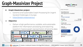 R. Farahani: Unveiling the Potential of the Edge-Cloud Continuum … | RAW Workshop | Limassol, Cyprus | 28.08.2023
Graph-Massivizer Project
● Graph-Massivizer project
○ Extreme and Sustainable Graph Processing for Urgent
Societal Challenges in Europe
○ https://graph-massivizer.eu/
● Objective
○ Deliver a high-performance, scalable, and sustainable
platform for information processing and reasoning
based on massive graph representation of extreme data
44
 