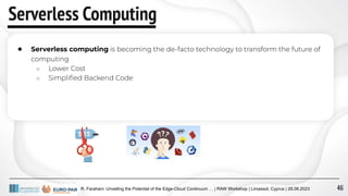 R. Farahani: Unveiling the Potential of the Edge-Cloud Continuum … | RAW Workshop | Limassol, Cyprus | 28.08.2023
Serverless Computing
● Serverless computing is becoming the de-facto technology to transform the future of
computing
○ Lower Cost
○ Simpliﬁed Backend Code
46
 