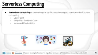 R. Farahani: Unveiling the Potential of the Edge-Cloud Continuum … | RAW Workshop | Limassol, Cyprus | 28.08.2023
Serverless Computing
● Serverless computing is becoming the de-facto technology to transform the future of
computing
○ Lower Cost
○ Simpliﬁed Backend Code
○ Increased Productivity
46
 