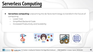 R. Farahani: Unveiling the Potential of the Edge-Cloud Continuum … | RAW Workshop | Limassol, Cyprus | 28.08.2023
Serverless Computing
● Serverless computing is becoming the de-facto technology to transform the future of
computing
○ Lower Cost
○ Simpliﬁed Backend Code
○ Increased Productivity and Scalability
46
 