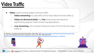 R. Farahani: Unveiling the Potential of the Edge-Cloud Continuum … | RAW Workshop | Limassol, Cyprus | 28.08.2023
Video Trafﬁc
6
● Video is dominating today’s Internet trafﬁc
○ Video streaming includes 66% of the total video Internet trafﬁc [1]
○ Video-on-Demand (VoD) and live streaming have become
signiﬁcantly popular video streaming applications
○ Live streaming will increase 15-fold and reach 17% of Internet video
trafﬁc [2]
[1] Sandvine, “The Global Internet Phenomena Report,” White Paper, 2023. https://www.sandvine.com/global-internet-phenomena-report-2023
[2] Cisco Visual Networking Index (VNI), Forecast and Trends, 2018– 2023. White Paper, 2018.
https://www.cisco.com/c/en/us/solutions/collateral/executive-perspectives/annual-internet-report/white-paper-c11-741490.pdf
 