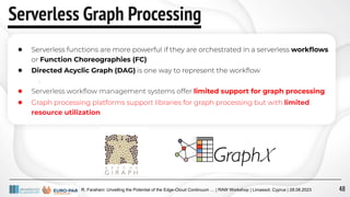 R. Farahani: Unveiling the Potential of the Edge-Cloud Continuum … | RAW Workshop | Limassol, Cyprus | 28.08.2023
Serverless Graph Processing
● Serverless functions are more powerful if they are orchestrated in a serverless workﬂows
or Function Choreographies (FC)
● Directed Acyclic Graph (DAG) is one way to represent the workﬂow
○
● Serverless workﬂow management systems offer limited support for graph processing
● Graph processing platforms support libraries for graph processing but with limited
resource utilization
48
 