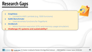 R. Farahani: Unveiling the Potential of the Edge-Cloud Continuum … | RAW Workshop | Limassol, Cyprus | 28.08.2023
Research Gaps
● Graphless
○ Limited to AWS Lambda (e.g., 1000 functions)
● SeBS Benchmakr
○ Uses serverless functions for PageRank
● OrcBench
○ Mimic function execution (CPU and memory usage simulation)
● Challenge: FC systems and sustainability?
49
 