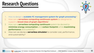 R. Farahani: Unveiling the Potential of the Edge-Cloud Continuum … | RAW Workshop | Limassol, Cyprus | 28.08.2023
Research Questions
1. How to design a scalable FC management system for graph processing!?
2. How can a serverless computing continuum system be designed to
support a broad class of graph algorithms?
3. How can a serverless computing continuum system be devised to
minimize energy consumption and carbon footprint while maximizing
performance and scalability?
4. How can we devise a serverless simulator to consider cost, performance,
and sustainability?
50
 