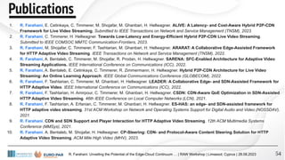 Publications
54
1. R. Farahani, E. Cetinkaya, C. Timmerer, M. Shojafar, M. Ghanbari, H. Hellwagner. ALIVE: A Latency- and Cost-Aware Hybrid P2P-CDN
Framework for Live Video Streaming. Submitted to IEEE Transactions on Network and Service Management (TNSM), 2023.
2. R. Farahani, C. Timmerer, H. Hellwagner. Towards Low-Latency and Energy-Efficient Hybrid P2P-CDN Live Video Streaming.
Submitted to IEEE COMSOC MMTC Communication-Frontiers, 2023.
3. R. Farahani, M. Shojafar, C. Timmerer, F. Tashtarian, M. Ghanbari, H. Hellwagner. ARARAT: A Collaborative Edge-Assisted Framework
for HTTP Adaptive Video Streaming. IEEE Transactions on Network and Service Management (TNSM), 2022.
4. R. Farahani, A. Bentaleb, C. Timmerer, M. Shojafar, R. Prodan, H. Hellwagner. SARENA: SFC-Enabled Architecture for Adaptive Video
Streaming Applications. IEEE International Conference on Communications (ICC), 2022.
5. R. Farahani, A. Bentaleb, E. Cetinkaya, C. Timmerer, R. Zimmermann, H. Hellwagner. Hybrid P2P-CDN Architecture for Live Video
Streaming: An Online Learning Approach. IEEE Global Communications Conference (GLOBECOM), 2022.
6. R. Farahani, F. Tashtarian, C. Timmerer, M. Ghanbari, H. Hellwagner. LEADER: A Collaborative Edge- and SDN-Assisted Framework for
HTTP Adaptive Video. IEEE International Conference on Communications (ICC), 2022.
7. R. Farahani, F. Tashtarian, H. Amirpour, C. Timmerer, M. Ghanbari, H. Hellwagner. CSDN: CDN-Aware QoE Optimization in SDN-Assisted
HTTP Adaptive Video Streaming. 46th IEEE Conference on Local Computer Networks (LCN), 2021.
8. R. Farahani, F. Tashtarian, A. Erfanian, C. Timmerer, M. Ghanbari, H. Hellwagner. ES-HAS: an edge- and SDN-assisted framework for
HTTP adaptive video streaming. 31st ACM Workshop on Network and Operating Systems Support for Digital Audio and Video (NOSSDAV),
2021.
9. R. Farahani. CDN and SDN Support and Player Interaction for HTTP Adaptive Video Streaming. 12th ACM Multimedia Systems
Conference (MMSys), 2021.
10. R. Farahani, A. Bentaleb, M. Shojafar, H. Hellwagner. CP-Steering: CDN- and Protocol-Aware Content Steering Solution for HTTP
Adaptive Video Streaming. ACM Mile High Video (MHV), 2023.
R. Farahani: Unveiling the Potential of the Edge-Cloud Continuum … | RAW Workshop | Limassol, Cyprus | 28.08.2023
 