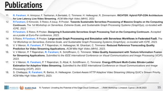 11. R. Farahani, H. Amirpour, F. Tashtarian, A.Bentaleb, C. Timmerer, H. Hellwagner, R. Zimmermann. RICHTER: Hybrid P2P-CDN Architecture
for Low Latency Live Video Streaming. ACM Mile-High Video (MHV), 2022.
12. R Farahani, D Kimovski, S Ristov, A Iosup, R Prodan. Towards Sustainable Serverless Processing of Massive Graphs on the Computing
Continuum. The 1st Workshop on Serverless, Extreme-Scale, and Sustainable Graph Processing Systems (GraphSys), co-located with
ICPE, 2023.
13. R Farahani, S Ristov, R Prodan. Designing A Sustainable Serverless Graph Processing Tool on the Computing Continuum. Accepted
as a poster at Euro-Par conference, 2023.
14. S Ristov, R Farahani, R Prodan. Large-scale Graph Processing and Simulation with Serverless Workflows in Federated FaaS. The
1st Workshop on Serverless, Extreme-Scale, and Sustainable Graph Processing Systems (GraphSys), co-located with ICPE, 2023.
15. V. V Menon, R. Farahani, P. T Rajendran, H. Hellwagner, M. Ghanbari, C. Timmerer. Reduced Reference Transcoding Quality
Prediction for Video Streaming Applications. ACM Mile High Video (MHV), 2023.
16. V. V Menon, P. T Rajendran, R. Farahani, K. Schöffmann, C. Timmerer. Video Quality Assessment with Texture Information Fusion
for Streaming Applications. Submitted to the IEEE International Conference on Visual Communications and Image Processing (VCIP),
2023.
17. V. V Menon, R. Farahani, P. T Rajendran, S. Afzal, K. Schöffmann, C. Timmerer. Energy-Efficient Multi-Codec Bitrate-Ladder
Estimation for Adaptive Video Streaming. Submitted to the IEEE International Conference on Visual Communications and Image
Processing (VCIP), 2023.
18. S. Chellappa, R. Farahani, R. Bartos, H. Hellwagner. Context-Aware HTTP Adaptive Video Streaming Utilizing QUIC’s Stream Priority.
ACM Mile High Video (MHV), 2023.
55
R. Farahani: Unveiling the Potential of the Edge-Cloud Continuum … | RAW Workshop | Limassol, Cyprus | 28.08.2023
Publications
Publications
 