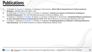 56
19. A. Bentaleb, R. Farahani, F. Tashtarian, H. Hellwagner, R.Zimmermann. Which CDN to Download From? A Client and Server
Strategies. ACM Mile High Video (MHV), 2023.
20. R. Shokri Kalan, R. Farahani, E. Karsli, C. Timmerer, H. Hellwagner. Towards Low Latency Live Streaming: Challenges in
Real-World Deployment. The 13th ACM Multimedia Systems Conference (MMSys), 2022.
21. F. Tashtarian, A. Bentaleb, R. Farahani, M. Nguyen, C. Timmerer, H.Hellwagner, R. Zimmermann. A Distributed Delivery Architecture
for User Generated Content Live Streaming over HTTP. IEEE 46th Conference on Local Computer Networks (LCN), 2021.
22. A. Erfanian, F. Tashtarian, R. Farahani, C. Timmerer, H. Hellwagner. On Optimizing Resource Utilization in AVC-based Real-time
Video Streaming. The 6th IEEE Conference on Network Softwarization (NetSoft), 2020.
R. Farahani: Unveiling the Potential of the Edge-Cloud Continuum … | RAW Workshop | Limassol, Cyprus | 28.08.2023
Publications
 
