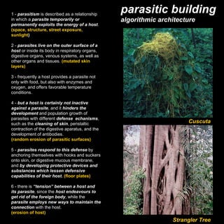 1 -  parasitism  is described as a relationship in which a  parasite temporarily or permanently exploits the energy of a host . (space, structure, street exposure, sunlight ) 2 -  parasites live on the outer surface of a host  or inside its body in respiratory organs, digestive organs, venous systems, as well as other organs and tissues.  (mutated skin layers) 3 - frequently a host provides a parasite not only with food, but also with enzymes and oxygen, and offers favorable temperature conditions. 4 -  but a host is certainly not inactive against a parasite , and it  hinders the development  and population growth of parasites with different  defense  echanisms , such as the  cleaning of skin , peristaltic contraction of the digestive aparatus, and the development of antibodies. (random erosion of parasitic surfaces) 5 -  parasites respond to this defense  by anchoring themselves with hooks and suckers onto skin, or digestive mucous membrane, and  by developing protective devices and substances which lessen defensive capabilities of their host.  (floor plates) 6 - there is  “tension” between a host and its parasite , since the  host endeavours to get rid of the foreign body , while the  parasite employs new ways to maintain the connection  with the host. (erosion of host) Cuscuta Strangler Tree parasitic building algorithmic architecture 