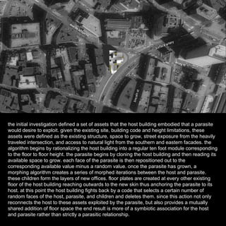 the initial investigation defined a set of assets that the host building embodied that a parasite would desire to exploit. given the existing site, building code and height limitations, these assets were defined as the existing structure, space to grow, street exposure from the heavily traveled intersection, and access to natural light from the southern and eastern facades. the algorithm begins by rationalizing the host building into a regular ten foot module corresponding to the floor to floor height. the parasite begins by cloning the host building and then reading its available space to grow. each face of the parasite is then repositioned out to the corresponding available value minus a random value. once the parasite has grown, a morphing algorithm creates a series of morphed iterations between the host and parasite. these children form the layers of new offices. floor plates are created at every other existing floor of the host building reaching outwards to the new skin thus anchoring the parasite to its host. at this point the host building fights back by a code that selects a certain number of random faces of the host, parasite, and children and deletes them. since this action not only reconnects the host to these assets exploited by the parasite, but also provides a mutually shared addition of floor space the end result is more of a symbiotic association for the host and parasite rather than strictly a parasitic relationship. 