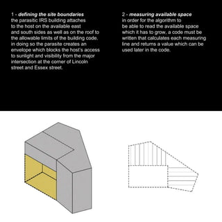 1 -  defining the site boundaries the parasitic IRS building attaches to the host on the available east and south sides as well as on the roof to the allowable limits of the building code. in doing so the parasite creates an envelope which blocks the host’s access to sunlight and visibility from the major intersection at the corner of Lincoln street and Essex street. 2 -  measuring available space in order for the algorithm to be able to read the available space which it has to grow, a code must be written that calculates each measuring line and returns a value which can be used later in the code. 