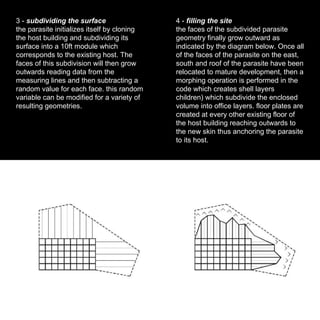 3 -  subdividing the surface the parasite initializes itself by cloning the host building and subdividing its surface into a 10ft module which corresponds to the existing host. The faces of this subdivision will then grow outwards reading data from the measuring lines and then subtracting a random value for each face. this random variable can be modified for a variety of resulting geometries. 4 -  filling the site the faces of the subdivided parasite geometry finally grow outward as indicated by the diagram below. Once all of the faces of the parasite on the east, south and roof of the parasite have been relocated to mature development, then a morphing operation is performed in the code which creates shell layers  children) which subdivide the enclosed volume into office layers. floor plates are created at every other existing floor of the host building reaching outwards to the new skin thus anchoring the parasite to its host. 