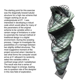 The starting point for this exercise was the diagonally braced tubular structure for a high rise scheme that i began working on as an undergraduate at IIT.  I was interested in developing a robust code which would allow for many of the parameters of the original scheme to be variable within a certain range of limitations in order to automate the manual method of traditional design in a digital environment. During the scripting process, I began to investigate the possibilities of a marriage between two slightly shifted structures. The most suggestive moment of the project occurred when I decided to see what forms the computer would arrive at if I allowed it to randomly select the variables within a confined range which I established. The result was that a series of families began to emerge, leading one to question role of the designer in this new field of exploration.  