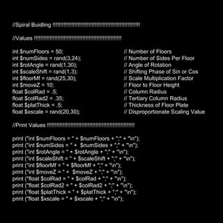 //Spiral Buidling !!!!!!!!!!!!!!!!!!!!!!!!!!!!!!!!!!!!!!!!!!!!!!!!!!!!!!!! //Values !!!!!!!!!!!!!!!!!!!!!!!!!!!!!!!!!!!!!!!!!!!!!!!!!!!!!!!! int $numFloors = 50;  // Number of Floors int $numSides = rand(3,24);  // Number of Sides Per Floor  int $rotAngle = rand(1,30);  // Angle of Rotation int $scaleShift = rand(1,3);  // Shifting Phase of Sin or Cos int $floorMf = rand(25,30); // Scale Multiplication Factor int $moveZ = 10;  // Floor to Floor Height  float $colRad = .5; // Column Radius float $colRad2 = .35; // Tertiary Column Radius float $platThick = .5; // Thickness of Floor Plate float $xscale = rand(20,30); // Disproportionate Scaling Value //Print Values !!!!!!!!!!!!!!!!!!!!!!!!!!!!!!!!!!!!!!!!!!!!!!!!!!!!!!!! print ("int $numFloors = " + $numFloors + ";" + "\n"); print ("int $numSides = " +  $numSides + ";" + "\n"); print ("int $rotAngle = " + $rotAngle + ";" + "\n"); print ("int $scaleShift = " + $scaleShift + ";" + "\n"); print ("int $floorMf = " + $floorMf + ";" + "\n"); print ("int $moveZ = " +  $moveZ + ";" + "\n"); print ("float $colRad = " + $colRad + ";" + "\n"); print ("float $colRad2 = " + $colRad2 + ";" + "\n"); print ("float $platThick = " + $platThick + ";" + "\n"); print ("float $xscale = " + $xscale + ";" + "\n"); 