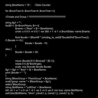 string $towName = "A"; //Sets Counter for ($numTow=2; $numTow<4; $numTow++){ //Create and Group 1 !!!!!!!!!!!!!!!!!!!!!!!!!!!!!!!!!!!!!!!!!!!!!!!!!!!!! string $g1 = ""; for($i=1; $i<$numFloors; $i++){ $name = ("floor" + $i + $towName); circle -c 0 0 0 -nr 0 0 1 -sw 360 -r 1 -d 1 -s $numSides -name $name; float $scale = $floorMf * (sin(deg_to_rad($i*$scaleShift*$numTow))); if ($scale <= 0) { $scale = $scale - 10; } else { $scale = $scale + 20; } move ($scale/3) 0 ($moveZ * ($i-1)); rotate 0 0 ($i*$rotAngle); scale -ocp $xscale $scale $scale; $g1 = $g1 + " floor" + $i + $towName; print ($scale + "  "); } string $floorGroup = "FloorGroup" + $towName; eval("group -name " + $floorGroup + $g1); select $floorGroup; string $loftName = "LoftOne" + $towName; loft -ch 1 -u 1 -c 0 -ar 1 -d 1 -ss 2 -rn 0 -po 0 -rsn true -name $loftName; setColor($loftName, "blinn", (rand(1.)), (rand(1.)), (rand(1.)),.5); 
