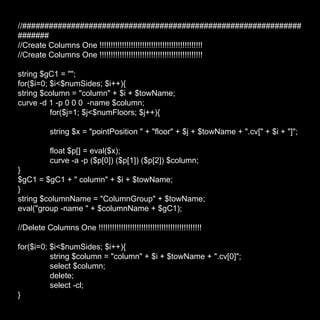 //###################################################################### //Create Columns One !!!!!!!!!!!!!!!!!!!!!!!!!!!!!!!!!!!!!!!!!!!!!! //Create Columns One !!!!!!!!!!!!!!!!!!!!!!!!!!!!!!!!!!!!!!!!!!!!!! string $gC1 = ""; for($i=0; $i<$numSides; $i++){ string $column = "column" + $i + $towName; curve -d 1 -p 0 0 0  -name $column; for($j=1; $j<$numFloors; $j++){ string $x = "pointPosition " + "floor" + $j + $towName + ".cv[" + $i + "]"; float $p[] = eval($x); curve -a -p ($p[0]) ($p[1]) ($p[2]) $column; } $gC1 = $gC1 + " column" + $i + $towName; } string $columnName = "ColumnGroup" + $towName; eval("group -name " + $columnName + $gC1); //Delete Columns One !!!!!!!!!!!!!!!!!!!!!!!!!!!!!!!!!!!!!!!!!!!!!! for($i=0; $i<$numSides; $i++){ string $column = "column" + $i + $towName + ".cv[0]"; select $column; delete; select -cl; } 