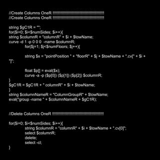 //Create Columns OneR !!!!!!!!!!!!!!!!!!!!!!!!!!!!!!!!!!!!!!!!!!!!!! //Create Columns OneR !!!!!!!!!!!!!!!!!!!!!!!!!!!!!!!!!!!!!!!!!!!!!! string $gC1R = ""; for($i=0; $i<$numSides; $i++){ string $columnR = "columnR" + $i + $towName; curve -d 1 -p 0 0 0  -name $columnR; for($j=1; $j<$numFloors; $j++){ string $x = "pointPosition " + "floorR" + $j + $towName + ".cv[" + $i + "]"; float $p[] = eval($x); curve -a -p ($p[0]) ($p[1]) ($p[2]) $columnR; } $gC1R = $gC1R + " columnR" + $i + $towName; } string $columnNameR = "ColumnGroupR" + $towName; eval("group -name " + $columnNameR + $gC1R); //Delete Columns OneR !!!!!!!!!!!!!!!!!!!!!!!!!!!!!!!!!!!!!!!!!!!!!! for($i=0; $i<$numSides; $i++){ string $columnR = "columnR" + $i + $towName + ".cv[0]"; select $columnR; delete; select -cl; } 