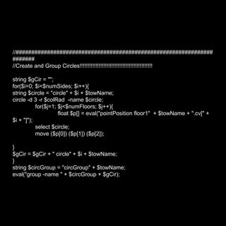 //###################################################################### //Create and Group Circles!!!!!!!!!!!!!!!!!!!!!!!!!!!!!!!!!!!!!!!!!!!!!! string $gCir = ""; for($i=0; $i<$numSides; $i++){ string $circle = "circle" + $i + $towName; circle -d 3 -r $colRad  -name $circle; for($j=1; $j<$numFloors; $j++){ float $p[] = eval("pointPosition floor1"  + $towName + ".cv[" + $i + "]"); select $circle; move ($p[0]) ($p[1]) ($p[2]); } $gCir = $gCir + " circle" + $i + $towName; } string $circGroup = "circGroup" + $towName; eval("group -name " + $circGroup + $gCir); 