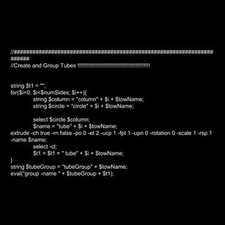 //###################################################################### //Create and Group Tubes !!!!!!!!!!!!!!!!!!!!!!!!!!!!!!!!!!!!!!!!!!!!!! string $t1 = ""; for($i=0; $i<$numSides; $i++){ string $column = "column" + $i + $towName; string $circle = "circle" + $i + $towName; select $circle $column; $name = "tube" + $i + $towName; extrude -ch true -rn false -po 0 -et 2 -ucp 1 -fpt 1 -upn 0 -rotation 0 -scale 1 -rsp 1 -name $name; select -cl; $t1 = $t1 + " tube" + $i + $towName; } string $tubeGroup = "tubeGroup" + $towName; eval("group -name " + $tubeGroup + $t1); 